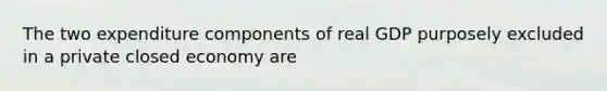 The two expenditure components of real GDP purposely excluded in a private closed economy are