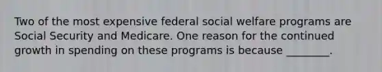 Two of the most expensive federal social welfare programs are Social Security and Medicare. One reason for the continued growth in spending on these programs is because ________.