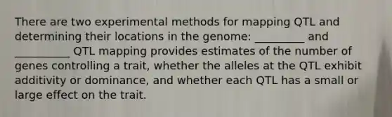 There are two experimental methods for mapping QTL and determining their locations in the genome: _________ and __________ QTL mapping provides estimates of the number of genes controlling a trait, whether the alleles at the QTL exhibit additivity or dominance, and whether each QTL has a small or large effect on the trait.