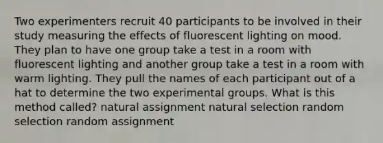 Two experimenters recruit 40 participants to be involved in their study measuring the effects of fluorescent lighting on mood. They plan to have one group take a test in a room with fluorescent lighting and another group take a test in a room with warm lighting. They pull the names of each participant out of a hat to determine the two experimental groups. What is this method called? natural assignment natural selection random selection random assignment