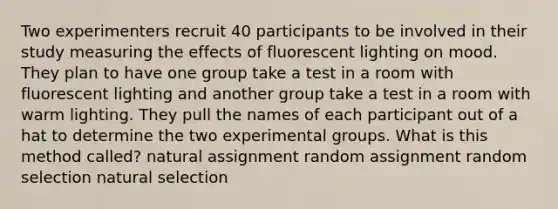 Two experimenters recruit 40 participants to be involved in their study measuring the effects of fluorescent lighting on mood. They plan to have one group take a test in a room with fluorescent lighting and another group take a test in a room with warm lighting. They pull the names of each participant out of a hat to determine the two experimental groups. What is this method called? natural assignment random assignment random selection natural selection