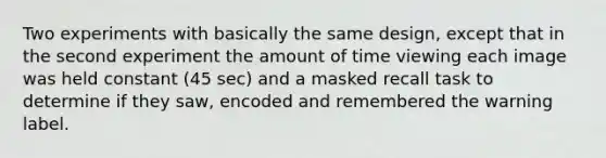 Two experiments with basically the same design, except that in the second experiment the amount of time viewing each image was held constant (45 sec) and a masked recall task to determine if they saw, encoded and remembered the warning label.