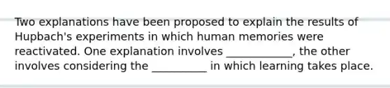 Two explanations have been proposed to explain the results of Hupbach's experiments in which human memories were reactivated. One explanation involves ____________, the other involves considering the __________ in which learning takes place.