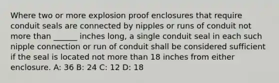 Where two or more explosion proof enclosures that require conduit seals are connected by nipples or runs of conduit not more than ______ inches long, a single conduit seal in each such nipple connection or run of conduit shall be considered sufficient if the seal is located not more than 18 inches from either enclosure. A: 36 B: 24 C: 12 D: 18