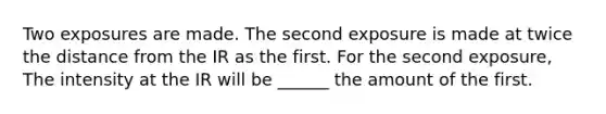 Two exposures are made. The second exposure is made at twice the distance from the IR as the first. For the second exposure, The intensity at the IR will be ______ the amount of the first.