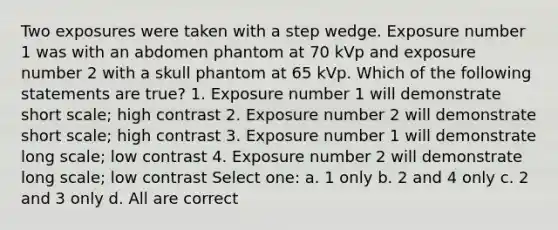 Two exposures were taken with a step wedge. Exposure number 1 was with an abdomen phantom at 70 kVp and exposure number 2 with a skull phantom at 65 kVp. Which of the following statements are true? 1. Exposure number 1 will demonstrate short scale; high contrast 2. Exposure number 2 will demonstrate short scale; high contrast 3. Exposure number 1 will demonstrate long scale; low contrast 4. Exposure number 2 will demonstrate long scale; low contrast Select one: a. 1 only b. 2 and 4 only c. 2 and 3 only d. All are correct