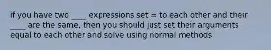 if you have two ____ expressions set = to each other and their ____ are the same, then you should just set their arguments equal to each other and solve using normal methods