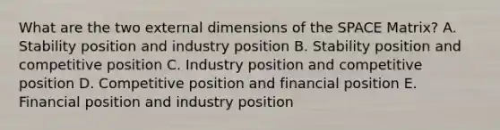 What are the two external dimensions of the SPACE Matrix? A. Stability position and industry position B. Stability position and competitive position C. Industry position and competitive position D. Competitive position and financial position E. Financial position and industry position