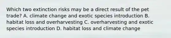 Which two extinction risks may be a direct result of the pet trade? A. climate change and exotic species introduction B. habitat loss and overharvesting C. overharvesting and exotic species introduction D. habitat loss and climate change