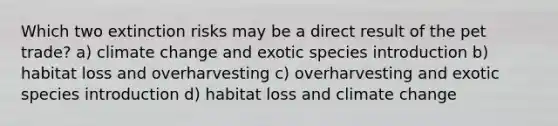 Which two extinction risks may be a direct result of the pet trade? a) climate change and exotic species introduction b) habitat loss and overharvesting c) overharvesting and exotic species introduction d) habitat loss and climate change