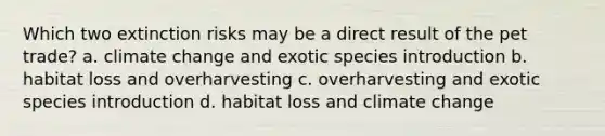 Which two extinction risks may be a direct result of the pet trade? a. climate change and exotic species introduction b. habitat loss and overharvesting c. overharvesting and exotic species introduction d. habitat loss and climate change