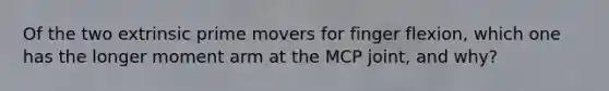 Of the two extrinsic prime movers for finger flexion, which one has the longer moment arm at the MCP joint, and why?