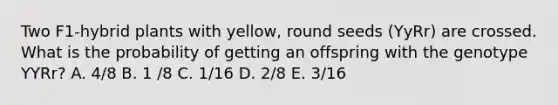 Two F1-hybrid plants with yellow, round seeds (YyRr) are crossed. What is the probability of getting an offspring with the genotype YYRr? A. 4/8 B. 1 /8 C. 1/16 D. 2/8 E. 3/16