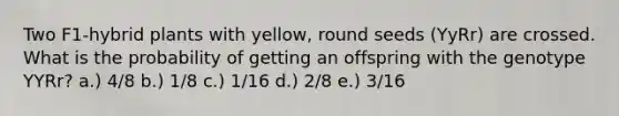 Two F1-hybrid plants with yellow, round seeds (YyRr) are crossed. What is the probability of getting an offspring with the genotype YYRr? a.) 4/8 b.) 1/8 c.) 1/16 d.) 2/8 e.) 3/16