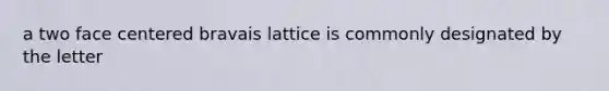 a two face centered bravais lattice is commonly designated by the letter