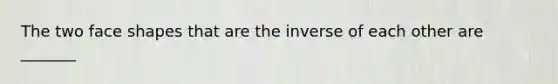 The two face shapes that are the inverse of each other are _______