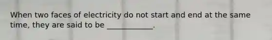 When two faces of electricity do not start and end at the same time, they are said to be ____________.