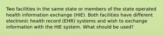 Two facilities in the same state or members of the state operated health information exchange (HIE). Both facilities have different electronic health record (EHR) systems and wish to exchange information with the HIE system. What should be used?