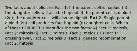 Two facts about cells are: Fact 1: If the parent cell is haploid (n), the daughter cells will also be haploid. If the parent cell is diploid (2n), the daughter cells will also be diploid. Fact 2: Single parent diploid (2n) cell produces four haploid (n) daughter cells. Which of these CORRECTLY identifies the two facts? A) Fact 1: meiosis, Fact 2: mitosis B) Fact 1: mitosis, Fact 2: meiosis C) Fact 1: crossing over, Fact 2: meiosis D) Fact 1: genetic recombination, Fact 2: mitosis