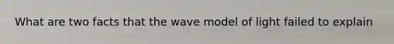 What are two facts that the wave model of light failed to explain