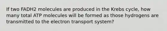 If two FADH2 molecules are produced in the <a href='https://www.questionai.com/knowledge/kqfW58SNl2-krebs-cycle' class='anchor-knowledge'>krebs cycle</a>, how many total ATP molecules will be formed as those hydrogens are transmitted to the electron transport system?