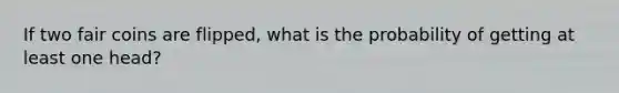 If two fair coins are flipped, what is the probability of getting at least one head?