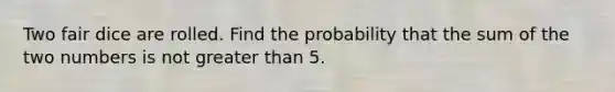 Two fair dice are rolled. Find the probability that the sum of the two numbers is not greater than 5.