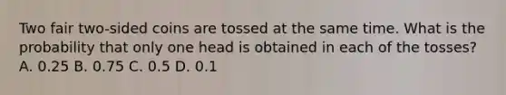 Two fair two-sided coins are tossed at the same time. What is the probability that only one head is obtained in each of the tosses? A. 0.25 B. 0.75 C. 0.5 D. 0.1