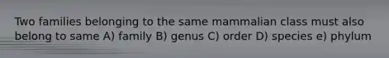 Two families belonging to the same mammalian class must also belong to same A) family B) genus C) order D) species e) phylum