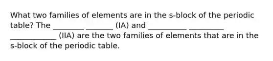 What two families of elements are in the s-block of the periodic table? The ________ _______ (IA) and __________ _________ ____________ (IIA) are the two families of elements that are in the s-block of the periodic table.