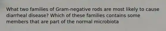 What two families of Gram-negative rods are most likely to cause diarrheal disease? Which of these families contains some members that are part of the normal microbiota