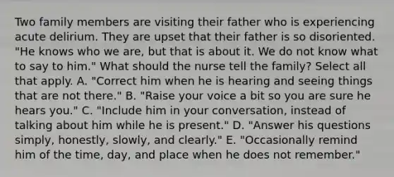 Two family members are visiting their father who is experiencing acute delirium. They are upset that their father is so disoriented. "He knows who we are, but that is about it. We do not know what to say to him." What should the nurse tell the family? Select all that apply. A. "Correct him when he is hearing and seeing things that are not there." B. "Raise your voice a bit so you are sure he hears you." C. "Include him in your conversation, instead of talking about him while he is present." D. "Answer his questions simply, honestly, slowly, and clearly." E. "Occasionally remind him of the time, day, and place when he does not remember."