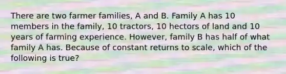 There are two farmer families, A and B. Family A has 10 members in the family, 10 tractors, 10 hectors of land and 10 years of farming experience. However, family B has half of what family A has. Because of constant returns to scale, which of the following is true?