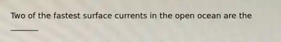 Two of the fastest surface currents in the open ocean are the _______