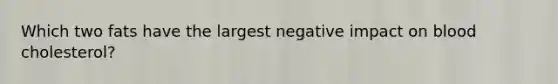 Which two fats have the largest negative impact on blood cholesterol?