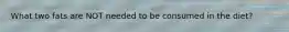 What two fats are NOT needed to be consumed in the diet?