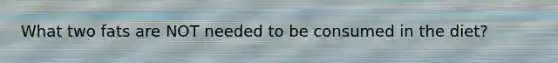 What two fats are NOT needed to be consumed in the diet?