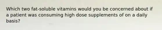 Which two fat-soluble vitamins would you be concerned about if a patient was consuming high dose supplements of on a daily basis?