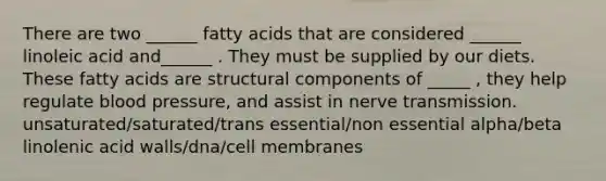 There are two ______ fatty acids that are considered ______ linoleic acid and______ . They must be supplied by our diets. These fatty acids are structural components of _____ , they help regulate blood pressure, and assist in nerve transmission. unsaturated/saturated/trans essential/non essential alpha/beta linolenic acid walls/dna/cell membranes