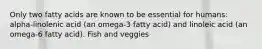 Only two fatty acids are known to be essential for humans: alpha-linolenic acid (an omega-3 fatty acid) and linoleic acid (an omega-6 fatty acid). Fish and veggies