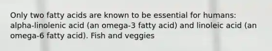 Only two fatty acids are known to be essential for humans: alpha-linolenic acid (an omega-3 fatty acid) and linoleic acid (an omega-6 fatty acid). Fish and veggies