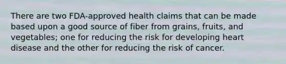 There are two FDA-approved health claims that can be made based upon a good source of fiber from grains, fruits, and vegetables; one for reducing the risk for developing heart disease and the other for reducing the risk of cancer.