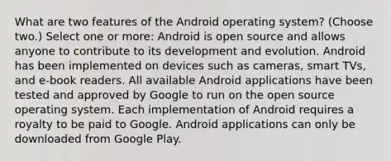 What are two features of the Android operating system? (Choose two.) Select one or more: Android is open source and allows anyone to contribute to its development and evolution. Android has been implemented on devices such as cameras, smart TVs, and e-book readers. All available Android applications have been tested and approved by Google to run on the open source operating system. Each implementation of Android requires a royalty to be paid to Google. Android applications can only be downloaded from Google Play.