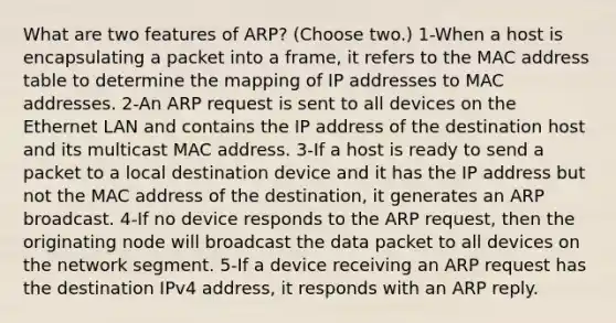 What are two features of ARP? (Choose two.) 1-When a host is encapsulating a packet into a frame, it refers to the MAC address table to determine the mapping of IP addresses to MAC addresses. 2-An ARP request is sent to all devices on the Ethernet LAN and contains the IP address of the destination host and its multicast MAC address. 3-If a host is ready to send a packet to a local destination device and it has the IP address but not the MAC address of the destination, it generates an ARP broadcast. 4-If no device responds to the ARP request, then the originating node will broadcast the data packet to all devices on the network segment. 5-If a device receiving an ARP request has the destination IPv4 address, it responds with an ARP reply.