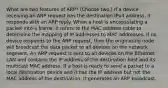 What are two features of ARP? (Choose two.) If a device receiving an ARP request has the destination IPv4 address, it responds with an ARP reply. When a host is encapsulating a packet into a frame, it refers to the MAC address table to determine the mapping of IP addresses to MAC addresses. If no device responds to the ARP request, then the originating node will broadcast the data packet to all devices on the network segment. An ARP request is sent to all devices on the Ethernet LAN and contains the IP address of the destination host and its multicast MAC address. If a host is ready to send a packet to a local destination device and it has the IP address but not the MAC address of the destination, it generates an ARP broadcast.