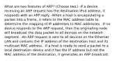 What are two features of ARP? (Choose two.) -If a device receiving an ARP request has the destination IPv4 address, it responds with an ARP reply. -When a host is encapsulating a packet into a frame, it refers to the MAC address table to determine the mapping of IP addresses to MAC addresses. -If no device responds to the ARP request, then the originating node will broadcast the data packet to all devices on the network segment. -An ARP request is sent to all devices on the Ethernet LAN and contains the IP address of the destination host and its multicast MAC address. -If a host is ready to send a packet to a local destination device and it has the IP address but not the MAC address of the destination, it generates an ARP broadcast.