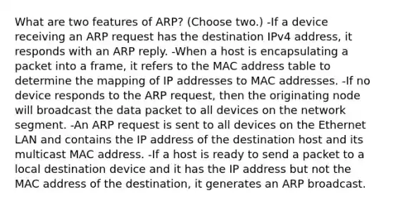 What are two features of ARP? (Choose two.) -If a device receiving an ARP request has the destination IPv4 address, it responds with an ARP reply. -When a host is encapsulating a packet into a frame, it refers to the MAC address table to determine the mapping of IP addresses to MAC addresses. -If no device responds to the ARP request, then the originating node will broadcast the data packet to all devices on the network segment. -An ARP request is sent to all devices on the Ethernet LAN and contains the IP address of the destination host and its multicast MAC address. -If a host is ready to send a packet to a local destination device and it has the IP address but not the MAC address of the destination, it generates an ARP broadcast.