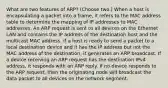 What are two features of ARP? (Choose two.) When a host is encapsulating a packet into a frame, it refers to the MAC address table to determine the mapping of IP addresses to MAC addresses. An ARP request is sent to all devices on the Ethernet LAN and contains the IP address of the destination host and the multicast MAC address. If a host is ready to send a packet to a local destination device and it has the IP address but not the MAC address of the destination, it generates an ARP broadcast. If a device receiving an ARP request has the destination IPv4 address, it responds with an ARP reply. If no device responds to the ARP request, then the originating node will broadcast the data packet to all devices on the network segment.