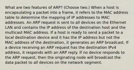 What are two features of ARP? (Choose two.) When a host is encapsulating a packet into a frame, it refers to the MAC address table to determine the mapping of IP addresses to MAC addresses. An ARP request is sent to all devices on the Ethernet LAN and contains the IP address of the destination host and the multicast MAC address. If a host is ready to send a packet to a local destination device and it has the IP address but not the MAC address of the destination, it generates an ARP broadcast. If a device receiving an ARP request has the destination IPv4 address, it responds with an ARP reply. If no device responds to the ARP request, then the originating node will broadcast the data packet to all devices on the network segment.