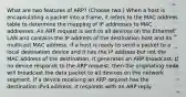 What are two features of ARP? (Choose two.) When a host is encapsulating a packet into a frame, it refers to the MAC address table to determine the mapping of IP addresses to MAC addresses. An ARP request is sent to all devices on the Ethernet LAN and contains the IP address of the destination host and its multicast MAC address. If a host is ready to send a packet to a local destination device and it has the IP address but not the MAC address of the destination, it generates an ARP broadcast. If no device responds to the ARP request, then the originating node will broadcast the data packet to all devices on the network segment. If a device receiving an ARP request has the destination IPv4 address, it responds with an ARP reply.